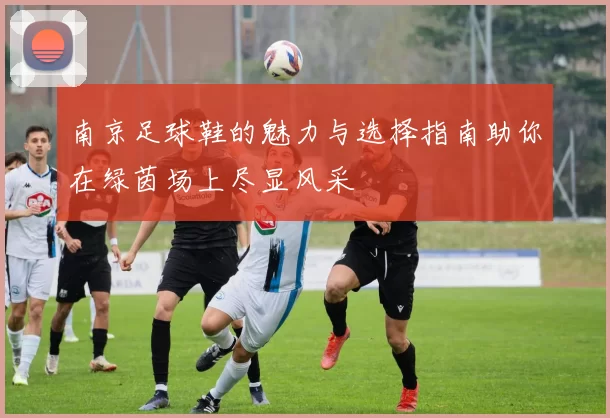 南京足球鞋的魅力与选择指南助你在绿茵场上尽显风采