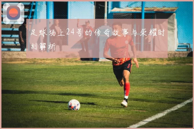 足球场上24号的传奇故事与荣耀时刻解析