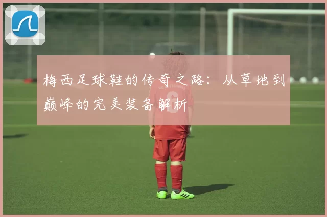 梅西足球鞋的传奇之路：从草地到巅峰的完美装备解析