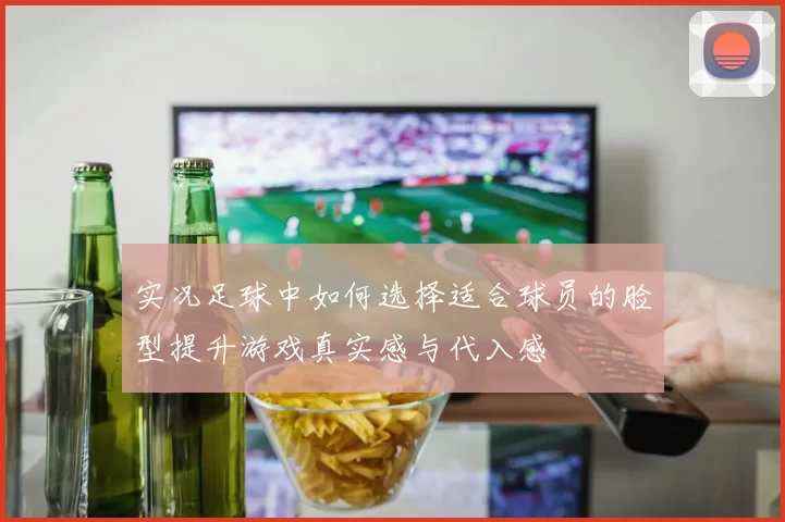 实况足球中如何选择适合球员的脸型提升游戏真实感与代入感