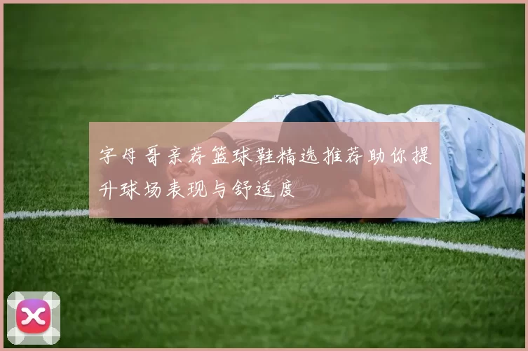字母哥亲荐篮球鞋精选推荐助你提升球场表现与舒适度